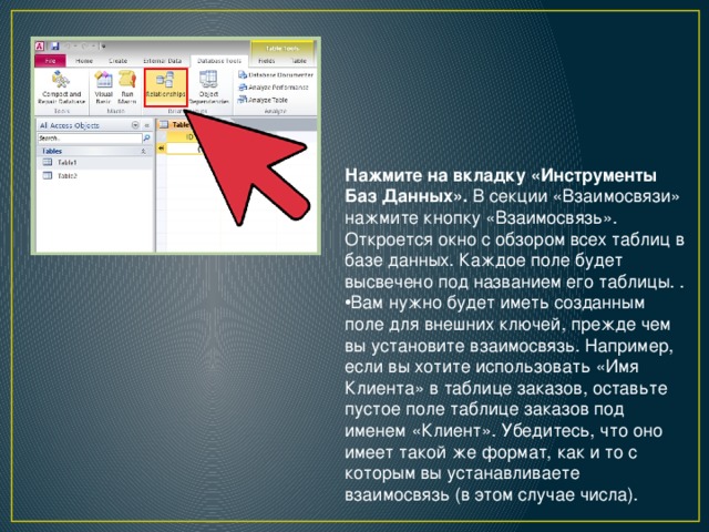 Нажмите на вкладку «Инструменты Баз Данных».  В секции «Взаимосвязи» нажмите кнопку «Взаимосвязь». Откроется окно с обзором всех таблиц в базе данных. Каждое поле будет высвечено под названием его таблицы. . Вам нужно будет иметь созданным поле для внешних ключей, прежде чем вы установите взаимосвязь. Например, если вы хотите использовать «Имя Клиента» в таблице заказов, оставьте пустое поле таблице заказов под именем «Клиент». Убедитесь, что оно имеет такой же формат, как и то с которым вы устанавливаете взаимосвязь (в этом случае числа). 