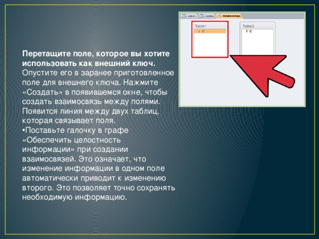 Перетащите поле, которое вы хотите использовать как внешний ключ. Опустите его в заранее приготовленное поле для внешнего ключа. Нажмите «Создать» в появившемся окне, чтобы создать взаимосвязь между полями. Появится линия между двух таблиц, которая связывает поля. Поставьте галочку в графе «Обеспечить целостность информации» при создании взаимосвязей. Это означает, что изменение информации в одном поле автоматически приводит к изменению второго. Это позволяет точно сохранять необходимую информацию. 