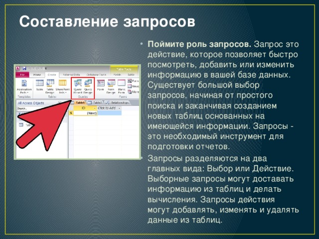 Составление запросов   Поймите роль запросов.  Запрос это действие, которое позволяет быстро посмотреть, добавить или изменить информацию в вашей базе данных. Существует большой выбор запросов, начиная от простого поиска и заканчивая созданием новых таблиц основанных на имеющейся информации. Запросы - это необходимый инструмент для подготовки отчетов. Запросы разделяются на два главных вида: Выбор или Действие. Выборные запросы могут доставать информацию из таблиц и делать вычисления. Запросы действия могут добавлять, изменять и удалять данные из таблиц. 