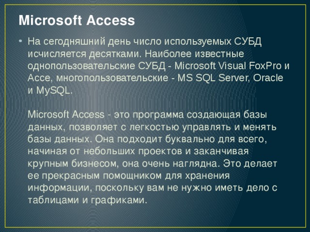 Microsoft Access   На сегодняшний день число используемых СУБД исчисляется десятками. Наиболее известные однопользовательские СУБД - Microsoft Visual FoxPro и Ассе, многопользовательские - MS SQL Server, Oracle и MySQL.   Microsoft Access - это программа создающая базы данных, позволяет с легкостью управлять и менять базы данных. Она подходит буквально для всего, начиная от небольших проектов и заканчивая крупным бизнесом, она очень наглядна. Это делает ее прекрасным помощником для хранения информации, поскольку вам не нужно иметь дело с таблицами и графиками. 
