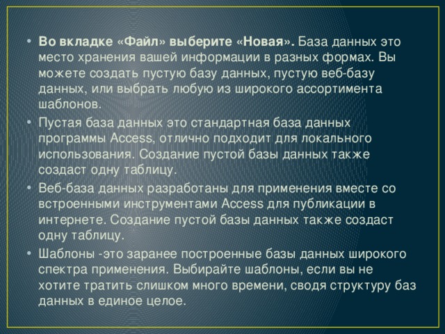 Во вкладке «Файл» выберите «Новая».  База данных это место хранения вашей информации в разных формах. Вы можете создать пустую базу данных, пустую веб-базу данных, или выбрать любую из широкого ассортимента шаблонов. Пустая база данных это стандартная база данных программы Access, отлично подходит для локального использования. Создание пустой базы данных также создаст одну таблицу. Веб-база данных разработаны для применения вместе со встроенными инструментами Access для публикации в интернете. Создание пустой базы данных также создаст одну таблицу. Шаблоны -это заранее построенные базы данных широкого спектра применения. Выбирайте шаблоны, если вы не хотите тратить слишком много времени, сводя структуру баз данных в единое целое. 