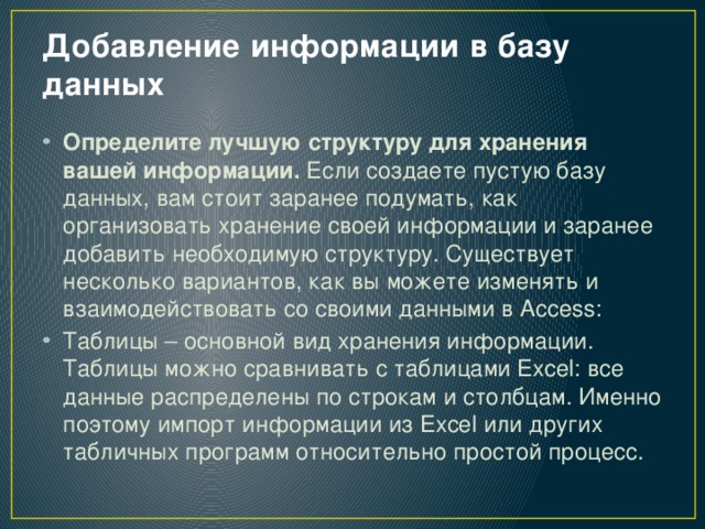 Добавление информации в базу данных   Определите лучшую структуру для хранения вашей информации.  Если создаете пустую базу данных, вам стоит заранее подумать, как организовать хранение своей информации и заранее добавить необходимую структуру. Существует несколько вариантов, как вы можете изменять и взаимодействовать со своими данными в Access: Таблицы – основной вид хранения информации. Таблицы можно сравнивать с таблицами Excel: все данные распределены по строкам и столбцам. Именно поэтому импорт информации из Excel или других табличных программ относительно простой процесс. 