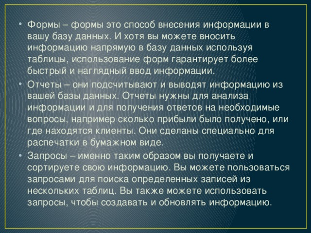 Формы – формы это способ внесения информации в вашу базу данных. И хотя вы можете вносить информацию напрямую в базу данных используя таблицы, использование форм гарантирует более быстрый и наглядный ввод информации. Отчеты – они подсчитывают и выводят информацию из вашей базы данных. Отчеты нужны для анализа информации и для получения ответов на необходимые вопросы, например сколько прибыли было получено, или где находятся клиенты. Они сделаны специально для распечатки в бумажном виде. Запросы – именно таким образом вы получаете и сортируете свою информацию. Вы можете пользоваться запросами для поиска определенных записей из нескольких таблиц. Вы также можете использовать запросы, чтобы создавать и обновлять информацию. 