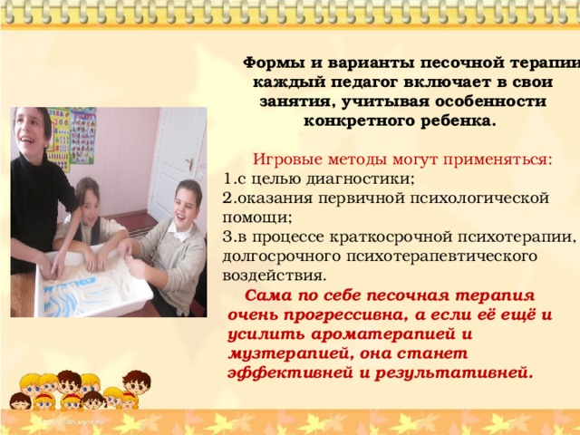  Формы и варианты песочной терапии каждый педагог включает в свои занятия, учитывая особенности конкретного ребенка.  Игровые методы могут применяться: с целью диагностики; оказания первичной психологической помощи; в процессе краткосрочной психотерапии, долгосрочного психотерапевтического воздействия.         Сама по себе песочная терапия очень прогрессивна, а если её ещё и усилить ароматерапией и музтерапией, она станет эффективней и результативней. 