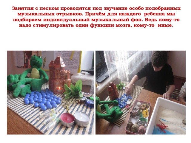 Занятия с песком проводятся под звучание особо подобранных музыкальных отрывков. Причём для каждого ребенка мы подбираем индивидуальный музыкальный фон. Ведь кому-то надо стимулировать одни функции мозга, кому-то иные.   