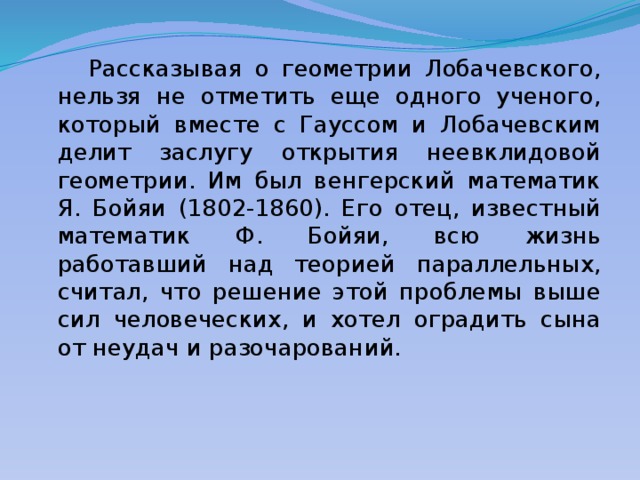  Рассказывая о геометрии Лобачевского, нельзя не отметить еще одного ученого, который вместе с Гауссом и Лобачевским делит заслугу открытия неевклидовой геометрии. Им был венгерский математик Я. Бойяи (1802-1860). Его отец, известный математик Ф. Бойяи, всю жизнь работавший над теорией параллельных, считал, что решение этой проблемы выше сил человеческих, и хотел оградить сына от неудач и разочарований. 