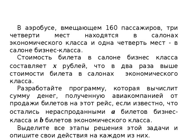 В аэробусе, вмещающем 160 пассажиров, три четверти мест находятся в салонах экономического класса и одна четверть мест - в салоне бизнес-класса. Стоимость билета в салоне бизнес класса составляет х рублей, что в два раза выше стоимости билета в салонах экономического класса. Разработайте программу, которая вычислит сумму денег, полученную авиакомпанией от продажи билетов на этот рейс, если известно, что остались нераспроданными а билетов бизнес-класса и b билетов экономического класса. Выделите все этапы решения этой задачи и опишите свои действия на каждом из них. 