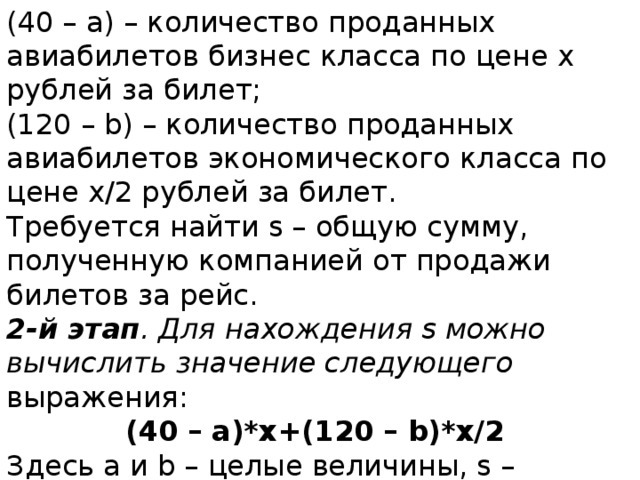 (40 – а) – количество проданных авиабилетов бизнес класса по цене x рублей за билет; (120 – b) – количество проданных авиабилетов экономического класса по цене x/2 рублей за билет. Требуется найти s – общую сумму, полученную компанией от продажи билетов за рейс. 2-й этап . Для нахождения s можно вычислить значение следующего выражения: (40 – а)*x+(120 – b)*x/2 Здесь a и b – целые величины, s – величина вещественного типа. 