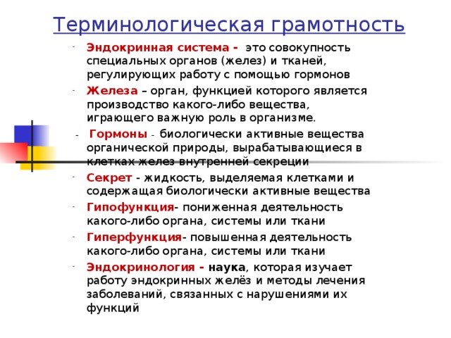 Терминологическая грамотность Эндокринная система - это совокупность специальных органов (желез) и тканей, регулирующих работу с помощью гормонов Железа  – орган, функцией которого является производство какого-либо вещества, играющего важную роль в организме.  - Гормоны -   биологически активные вещества органической природы, вырабатывающиеся в клетках желез внутренней секреции Секрет - жидкость, выделяемая клетками и содержащая биологически активные вещества Гипофункция - пониженная деятельность какого-либо органа, системы или ткани Гиперфункция - повышенная деятельность какого-либо органа, системы или ткани Эндокринология - наука , которая изучает работу эндокринных желёз и методы лечения заболеваний, связанных с нарушениями их функций    
