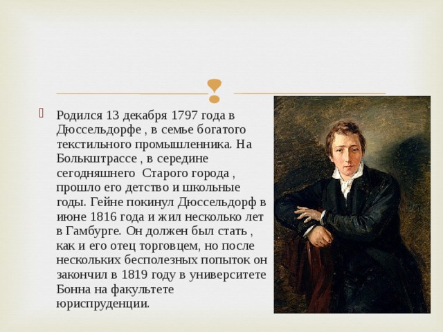 Родился 13 декабря 1797 года в Дюссельдорфе , в семье богатого текстильного промышленника. На Болькштрассе , в середине сегодняшнего Старого города , прошло его детство и школьные годы. Гейне покинул Дюссельдорф в июне 1816 года и жил несколько лет в Гамбурге. Он должен был стать , как и его отец торговцем, но после нескольких бесполезных попыток он закончил в 1819 году в университете Бонна на факультете юриспруденции. 