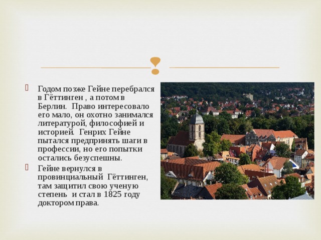 Годом позже Гейне перебрался в Гёттинген , а потом в Берлин. Право интересовало его мало, он охотно занимался литературой, философией и историей. Генрих Гейне пытался предпринять шаги в профессии, но его попытки остались безуспешны. Гейне вернулся в провинциальный Гёттинген, там защитил свою ученую степень и стал в 1825 году доктором права.  