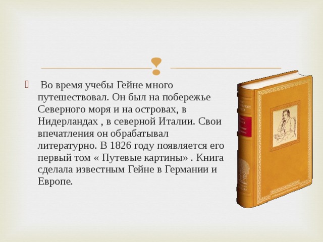  Во время учебы Гейне много путешествовал. Он был на побережье Северного моря и на островах, в Нидерландах , в северной Италии. Свои впечатления он обрабатывал литературно. В 1826 году появляется его первый том « Путевые картины» . Книга сделала известным Гейне в Германии и Европе.  