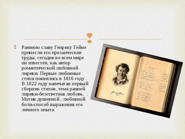 Раннюю славу Генриху Гейне принесли его прозаические труды, сегодня во всем мире он известен, как автор романтической любовной лирики. Первые любовные стихи появились в 1816 году . В 1822 году напечатан первый сборник стихов, тема ранней лирики-безответная любовь. . Мотив душевной , любовной боли-способ выражения его личного опыта.  