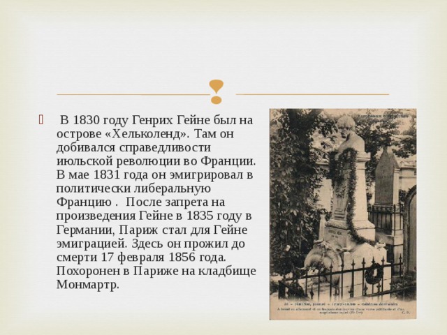  В 1830 году Генрих Гейне был на острове «Хельколенд». Там он добивался справедливости июльской революции во Франции. В мае 1831 года он эмигрировал в политически либеральную Францию . После запрета на произведения Гейне в 1835 году в Германии, Париж стал для Гейне эмиграцией. Здесь он прожил до смерти 17 февраля 1856 года. Похоронен в Париже на кладбище Монмартр.  