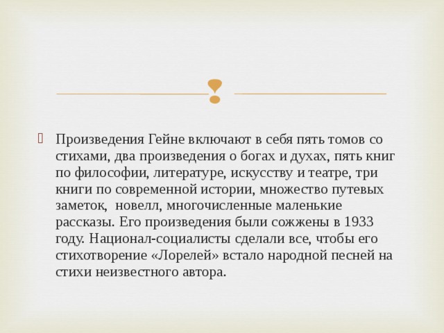 Произведения Гейне включают в себя пять томов со стихами, два произведения о богах и духах, пять книг по философии, литературе, искусству и театре, три книги по современной истории, множество путевых заметок, новелл, многочисленные маленькие рассказы. Его произведения были сожжены в 1933 году. Национал-социалисты сделали все, чтобы его стихотворение «Лорелей» встало народной песней на стихи неизвестного автора. 