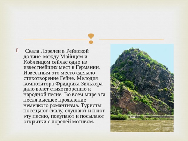  Скала Лорелеи в Рейнской долине между Майнцем и Кобленцом сейчас одно из известнейших мест в Германии. Известным это место сделало стихотворение Гейне. Мелодия композитора Фридриха Зильхера дало взлет стихотворению к народной песне. Во всем мире эта песня высшее проявление немецкого романтизма. Туристы посещают скалу, слушают и поют эту песню, покупают и посылают открытки с лорелей мотивом.  