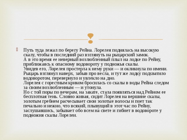 Путь туда лежал по берегу Рейна. Лорелея поднялась на высокую скалу, чтобы в последний раз взглянуть на рыцарский замок.  А в это время ее неверный возлюбленный плыл на лодке по Рейну, приближаясь к опасному водовороту у подножья скалы.  Увидев его, Лорелея простерла к нему руки — и окликнула по имени. Рыцарь взглянул наверх, забыв про весла, и тут же лодку подхватило водоворотом, перевернуло и увлекло на дно.  Лорелея с горестным криком бросилась со скалы в воды Рейна следом за своим возлюбленным — и утонула.  Но с той поры по вечерам, на закате, стала появляться над Рейном ее бесплотная тень. Словно живая, сидит Лорелея на вершине скалы, золотым гребнем расчесывает свои золотые волосы и поет так печально и нежно, что всякий, плывущий в этот час по Рейну, заслушавшись, забывает обо всем на свете и гибнет в водовороте у подножия скалы Лорелеи.   