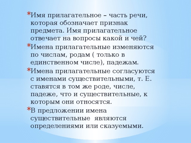Имя прилагательное – часть речи, которая обозначает признак предмета. Имя прилагательное отвечает на вопросы какой и чей? Имена прилагательные изменяются по числам, родам ( только в единственном числе), падежам. Имена прилагательные согласуются с именами существительными, т. Е. ставятся в том же роде, числе, падеже, что и существительные, к которым они относятся. В предложении имена существительные являются определениями или сказуемыми. 