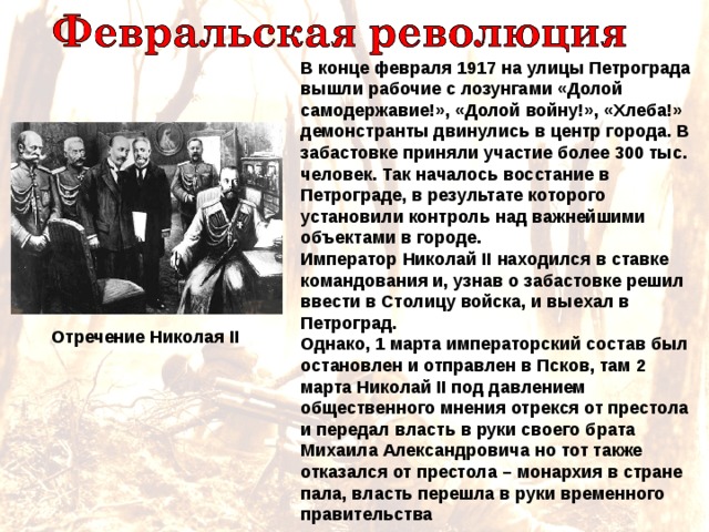 В конце февраля 1917 на улицы Петрограда вышли рабочие с лозунгами «Долой самодержавие!», «Долой войну!», «Хлеба!» демонстранты двинулись в центр города. В забастовке приняли участие более 300 тыс. человек. Так началось восстание в Петрограде, в результате которого установили контроль над важнейшими объектами в городе. Император Николай II находился в ставке командования и, узнав о забастовке  решил ввести в Столицу войска, и выехал в Петроград. Однако, 1 марта императорский состав был остановлен и отправлен в Псков, там 2 марта Николай II под давлением общественного мнения отрекся от престола и передал власть в руки своего брата Михаила Александровича но тот также отказался от престола – монархия в стране пала, власть перешла в руки временного правительства Отречение Николая II 