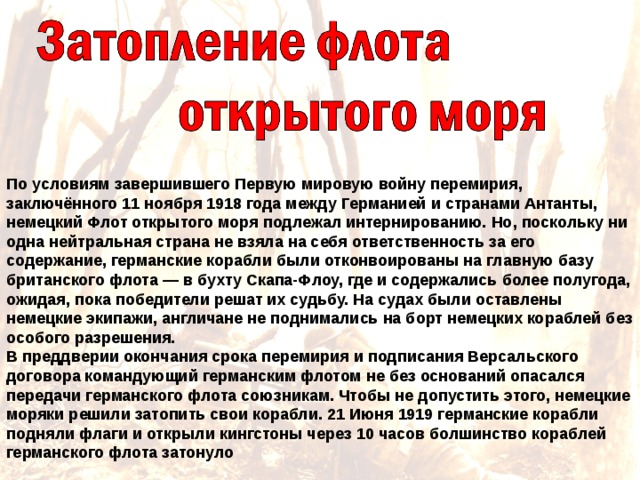 По условиям завершившего Первую мировую войну перемирия, заключённого 11 ноября 1918 года между Германией и странами Антанты, немецкий Флот открытого моря подлежал интернированию. Но, поскольку ни одна нейтральная страна не взяла на себя ответственность за его содержание, германские корабли были отконвоированы на главную базу британского флота — в бухту Скапа-Флоу, где и содержались более полугода, ожидая, пока победители решат их судьбу. На судах были оставлены немецкие экипажи, англичане не поднимались на борт немецких кораблей без особого разрешения. В преддверии окончания срока перемирия и подписания Версальского договора командующий германским флотом не без оснований опасался передачи германского флота союзникам. Чтобы не допустить этого, немецкие моряки решили затопить свои корабли. 21 Июня 1919 германские корабли подняли флаги и открыли кингстоны через 10 часов болшинство кораблей германского флота затонуло 