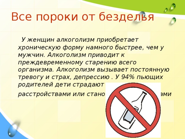 Все пороки от безделья   У женщин алкоголизм приобретает хроническую форму намного быстрее, чем у мужчин. Алкоголизм приводит к преждевременному старению всего организма. Алкоголизм вызывает постоянную тревогу и страх, депрессию . У 94% пьющих родителей дети страдают психическими расстройствами или становятся алкоголиками  