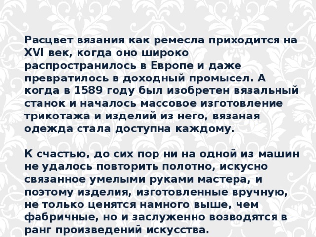 Расцвет вязания как ремесла приходится на XVI век, когда оно широко распространилось в Европе и даже превратилось в доходный промысел. А когда в 1589 году был изобретен вязальный станок и началось массовое изготовление трикотажа и изделий из него, вязаная одежда стала доступна каждому.  К счастью, до сих пор ни на одной из машин не удалось повторить полотно, искусно связанное умелыми руками мастера, и поэтому изделия, изготовленные вручную, не только ценятся намного выше, чем фабричные, но и заслуженно возводятся в ранг произведений искусства. 
