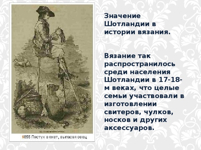 Значение Шотландии в истории вязания.   Вязание так распространилось среди населения Шотландии в 17-18-м веках, что целые семьи участвовали в изготовлении свитеров, чулков, носков и других аксессуаров. 