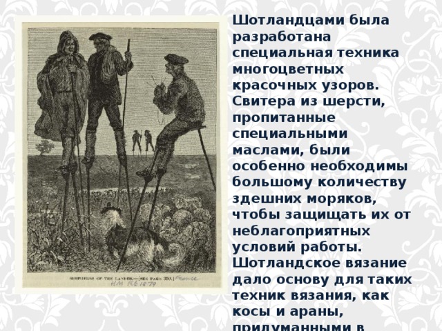 Шотландцами была разработана специальная техника многоцветных красочных узоров. Свитера из шерсти, пропитанные специальными маслами, были особенно необходимы большому количеству здешних моряков, чтобы защищать их от неблагоприятных условий работы. Шотландское вязание дало основу для таких техник вязания, как косы и араны, придуманными в начале 20 века в Ирландии. 