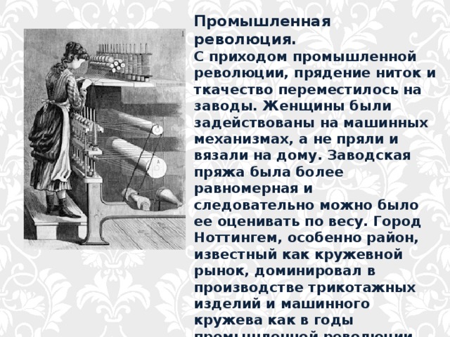 Промышленная революция. С приходом промышленной революции, прядение ниток и ткачество переместилось на заводы. Женщины были задействованы на машинных механизмах, а не пряли и вязали на дому. Заводская пряжа была более равномерная и следовательно можно было ее оценивать по весу. Город Ноттингем, особенно район, известный как кружевной рынок, доминировал в производстве трикотажных изделий и машинного кружева как в годы промышленной революции, так и десятилетия спустя. 
