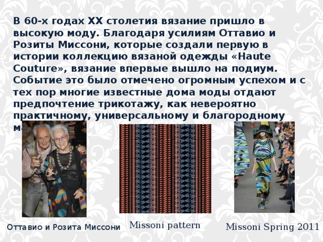 В 60-х годах XX столетия вязание пришло в высокую моду. Благодаря усилиям Оттавио и Розиты Миссони, которые создали первую в истории коллекцию вязаной одежды «Haute Couture», вязание впервые вышло на подиум. Событие это было отмечено огромным успехом и с тех пор многие известные дома моды отдают предпочтение трикотажу, как невероятно практичному, универсальному и благородному материалу. Missoni pattern Missoni Spring 2011 Оттавио и Розита Миссони 