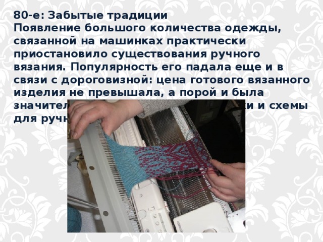 80-е: Забытые традиции Появление большого количества одежды, связанной на машинках практически приостановило существования ручного вязания. Популярность его падала еще и в связи с дороговизной: цена готового вязанного изделия не превышала, а порой и была значительно меньше, чем цена пряжи и схемы для ручного вязания. 