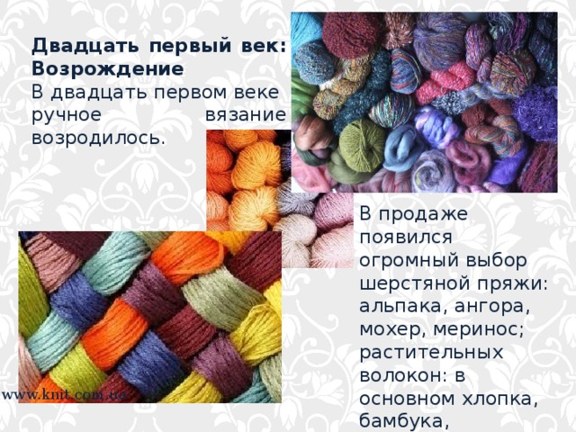 Двадцать первый век: Возрождение В двадцать первом веке ручное вязание возродилось. В продаже появился огромный выбор шерстяной пряжи: альпака, ангора, мохер, меринос; растительных волокон: в основном хлопка, бамбука, шелка. www.knit.com.ua 
