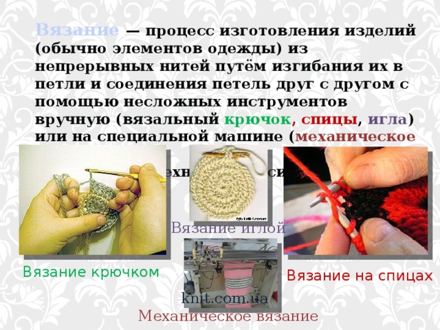 Вязание  — процесс изготовления изделий (обычно элементов одежды) из непрерывных нитей путём изгибания их в петли и соединения петель друг с другом с помощью несложных инструментов вручную (вязальный крючок , спицы , игла ) или на специальной машине ( механическое вязание ). Вязание, как техника относится к видам плетения. Вязание иглой Вязание крючком Вязание на спицах knit.com.ua Механическое вязание 
