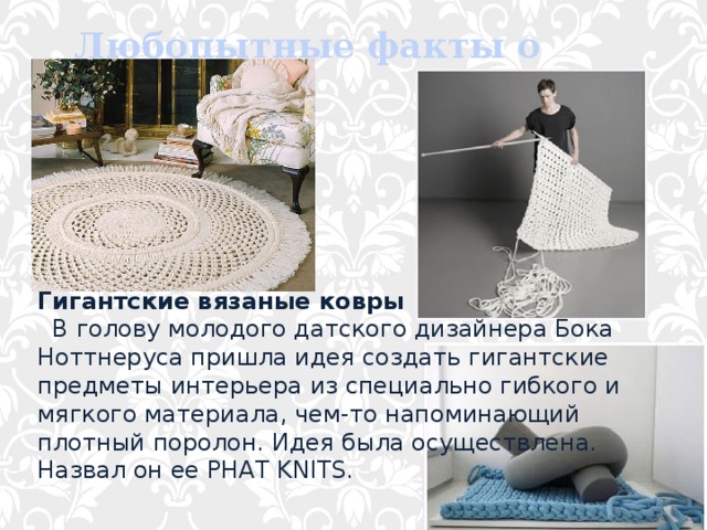 Любопытные факты о вязании Гигантские вязаные ковры    В голову молодого датского дизайнера Бока Ноттнеруса пришла идея создать гигантские предметы интерьера из специально гибкого и мягкого материала, чем-то напоминающий плотный поролон. Идея была осуществлена. Назвал он ее PHAT KNITS. 