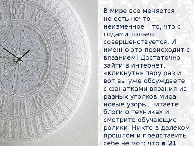 В мире все меняется, но есть нечто неизменное – то, что с годами только  совершенствуется. И именно это происходит с вязанием! Достаточно зайти в интернет, «кликнуть» пару раз и вот вы уже обсуждаете с фанатками вязания из разных уголков мира новые узоры, читаете блоги о техниках и  смотрите обучающие ролики. Никто в далеком прошлом и представить себе не мог: что в 21 веке вязание станет таким популярным !    