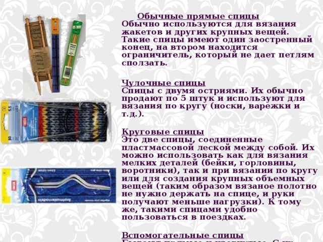  Обычные прямые спицы  Обычно используются для вязания жакетов и других крупных вещей. Такие спицы имеют один заостренный конец, на втором находится ограничитель, который не дает петлям сползать.   Чулочные спицы  Спицы с двумя остриями. Их обычно продают по 5 штук и используют для вязания по кругу (носки, варежки и т.д.).   Круговые спицы  Это две спицы, соединенные пластмассовой леской между собой. Их можно использовать как для вязания мелких деталей (бейки, горловины, воротники), так и при вязании по кругу или для создания крупных объемных вещей (таким образом вязаное полотно не нужно держать на спице, и руки получают меньше нагрузки). К тому же, такими спицами удобно пользоваться в поездках.   Вспомогательные спицы  Бывают прямые и изогнутые. С их помощью можно на время снять петли с основной (для рисунка или для вывязывания карманов).    