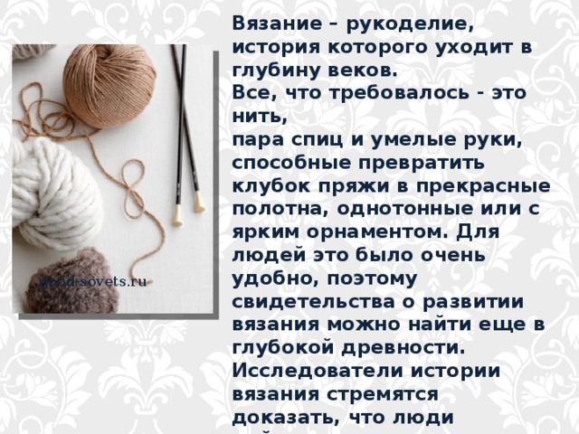 Вязание – рукоделие, история которого уходит в глубину веков. Все, что требовалось - это нить, пара спиц и умелые руки, способные превратить клубок пряжи в прекрасные полотна, однотонные или с ярким орнаментом. Для людей это было очень удобно, поэтому свидетельства о развитии вязания можно найти еще в глубокой древности. Исследователи истории вязания стремятся доказать, что люди действительно задолго до начала нашей эры владели техникой вязания и применяли ее. good-sovets.ru  