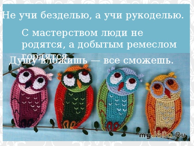 Не учи безделью, а учи рукоделью. С мастерством люди не родятся, а добытым ремеслом гордятся. Душу вложишь — все сможешь. 