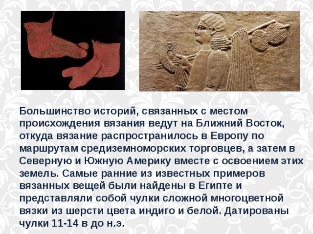 Большинство историй, связанных с местом происхождения вязания ведут на Ближний Восток, откуда вязание распространилось в Европу по маршрутам средиземноморских торговцев, а затем в Северную и Южную Америку вместе с освоением этих земель. Самые ранние из известных примеров вязанных вещей были найдены в Египте и представляли собой чулки сложной многоцветной вязки из шерсти цвета индиго и белой. Датированы чулки 11-14 в до н.э. 