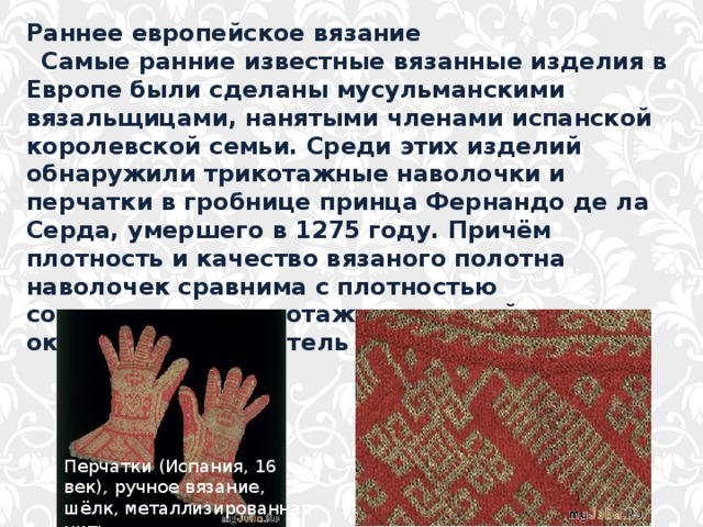 Раннее европейское вязание   Самые ранние известные вязанные изделия в Европе были сделаны мусульманскими вязальщицами, нанятыми членами испанской королевской семьи. Среди этих изделий обнаружили трикотажные наволочки и перчатки в гробнице принца Фернандо де ла Серда, умершего в 1275 году. Причём плотность и качество вязаного полотна наволочек сравнима с плотностью современного трикотажа машинной вязки — около двадцати петель на дюйм. Перчатки (Испания, 16 век), ручное вязание, шёлк, металлизированная нить 