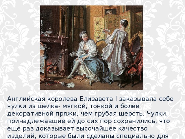 Английская королева Елизавета I заказывала себе чулки из шелка- мягкой, тонкой и более декоративной пряжи, чем грубая шерсть. Чулки, принадлежавшие ей до сих пор сохранились, что еще раз доказывает высочайшее качество изделий, которые были сделаны специально для королевы. 