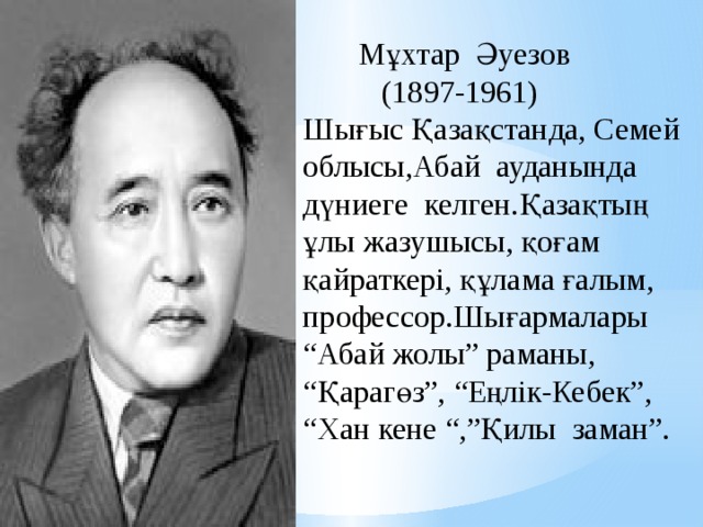  Мұхтар Әуезов  (1897-1961) Шығыс Қазақстанда, Семей облысы,Абай ауданында дүниеге келген.Қазақтың ұлы жазушысы, қоғам қайраткері, құлама ғалым, профессор.Шығармалары “Абай жолы” раманы, “Қарагөз”, “Еңлік-Кебек”, “Хан кене “,”Қилы заман”. 