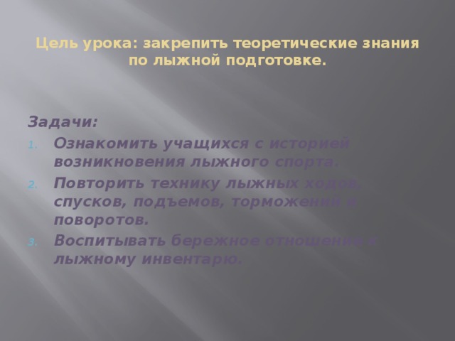  Цель урока: закрепить теоретические знания по лыжной подготовке. Задачи: Ознакомить учащихся с историей возникновения лыжного спорта. Повторить технику лыжных ходов, спусков, подъемов, торможений и поворотов. Воспитывать бережное отношение к лыжному инвентарю. 