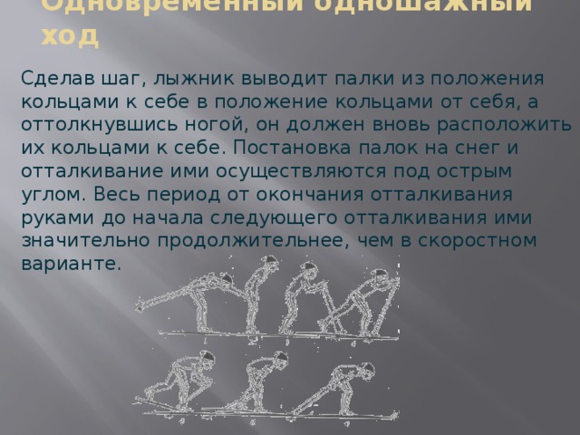 Одновременный одношажный ход  Сделав шаг, лыжник выводит палки из положения кольцами к себе в положение кольцами от себя, а оттолкнувшись ногой, он должен вновь расположить их кольцами к себе. Постановка палок на снег и отталкивание ими осуществляются под острым углом. Весь период от окончания отталкивания руками до начала следующего отталкивания ими значительно продолжительнее, чем в скоростном варианте. 
