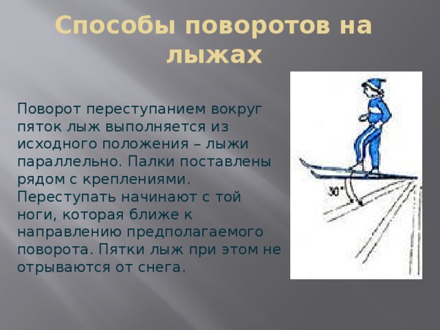 Способы поворотов на лыжах Поворот переступанием вокруг пяток лыж выполняется из исходного положения – лыжи параллельно. Палки поставлены рядом с креплениями. Переступать начинают с той ноги, которая ближе к направлению предполагаемого поворота. Пятки лыж при этом не отрываются от снега. 