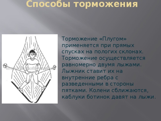 Способы торможения Торможение «Плугом» применяется при прямых спусках на пологих склонах. Торможение осуществляется равномерно двумя лыжами. Лыжник ставит их на внутренние ребра с разведенными в стороны пятками. Колени сближаются, каблуки ботинок давят на лыжи. 