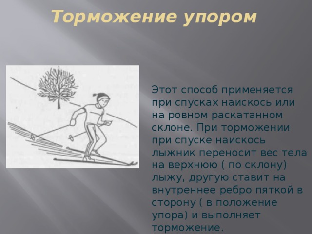 Торможение упором Этот способ применяется при спусках наискось или на ровном раскатанном склоне. При торможении при спуске наискось лыжник переносит вес тела на верхнюю ( по склону) лыжу, другую ставит на внутреннее ребро пяткой в сторону ( в положение упора) и выполняет торможение. 
