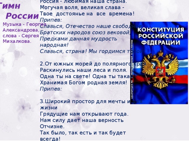 1.Россия - священная наша держава,  Россия - любимая наша страна.  Могучая воля, великая слава -  Твое достоянье на все времена!  Припев:  Славься, Отечество наше свободное,  Братских народов союз вековой,  Предками данная мудрость народная!  Славься, страна! Мы гордимся тобой!   2.От южных морей до полярного края  Раскинулись наши леса и поля.  Одна ты на свете! Одна ты такая -  Хранимая Богом родная земля!  Припев:  3.Широкий простор для мечты и для жизни  Грядущие нам открывают года.  Нам силу дает наша верность Отчизне.  Так было, так есть и так будет всегда!  Припев:  Гимн  России Музыка - Георгия Александрова, слова - Сергея Михалкова. 