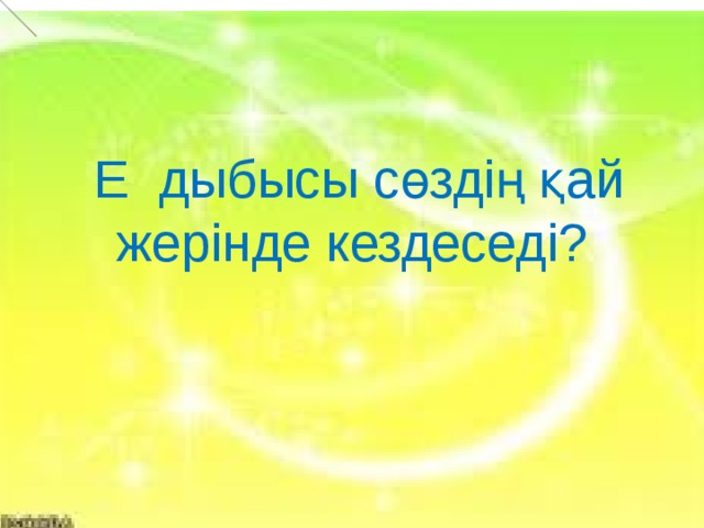  Е дыбысы сөздің қай жерінде кездеседі?  Е          