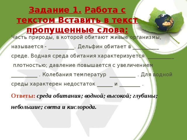 Задание 1.  Работа с текстом Вставить в текст пропущенные слова:   Часть природы, в которой обитают живые организмы, называется - __________. Дельфин обитает в __________ среде. Водная среда обитания характеризуется __________ плотностью; давление повышается с увеличением __________ . Колебания температур __________ . Для водной среды характерен недостаток ______ и ________ . Ответы:  среда обитания; водной; высокой; глубины; небольшие; света и кислорода. 